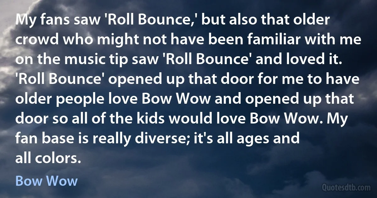 My fans saw 'Roll Bounce,' but also that older crowd who might not have been familiar with me on the music tip saw 'Roll Bounce' and loved it. 'Roll Bounce' opened up that door for me to have older people love Bow Wow and opened up that door so all of the kids would love Bow Wow. My fan base is really diverse; it's all ages and all colors. (Bow Wow)