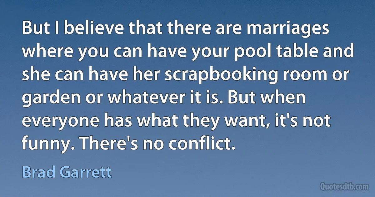 But I believe that there are marriages where you can have your pool table and she can have her scrapbooking room or garden or whatever it is. But when everyone has what they want, it's not funny. There's no conflict. (Brad Garrett)