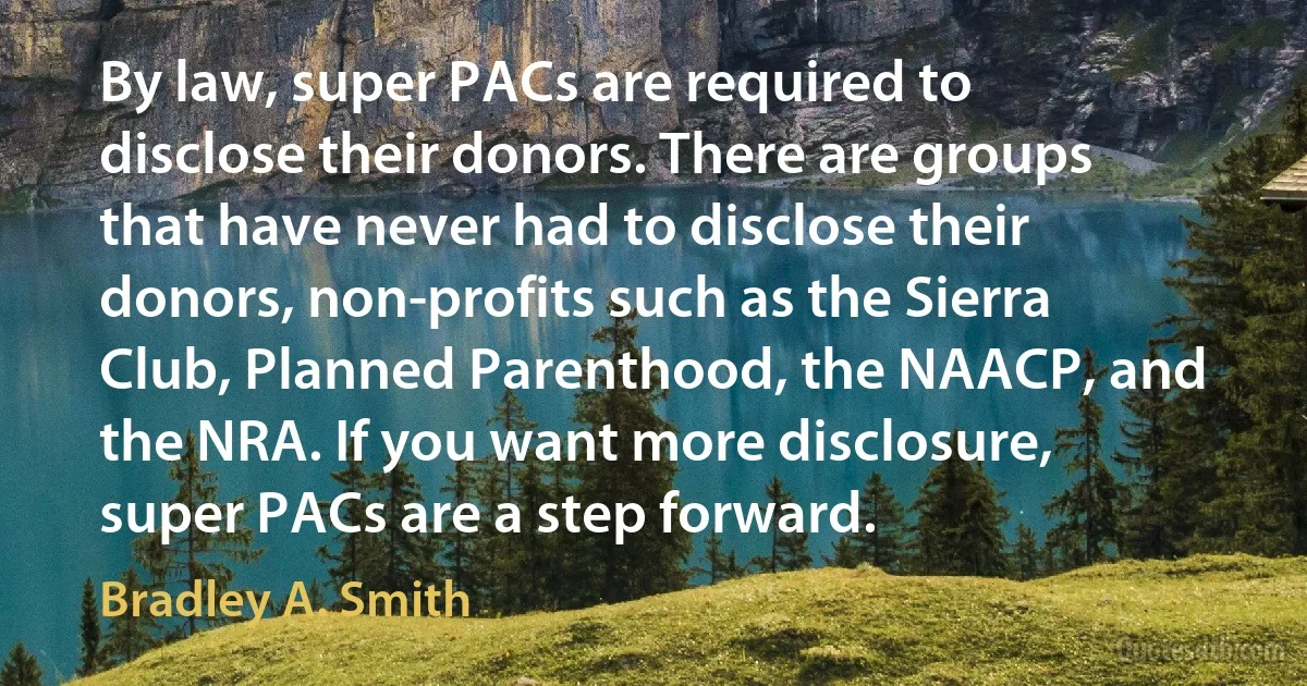 By law, super PACs are required to disclose their donors. There are groups that have never had to disclose their donors, non-profits such as the Sierra Club, Planned Parenthood, the NAACP, and the NRA. If you want more disclosure, super PACs are a step forward. (Bradley A. Smith)