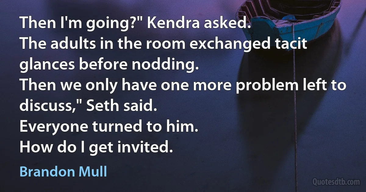 Then I'm going?" Kendra asked.
The adults in the room exchanged tacit glances before nodding.
Then we only have one more problem left to discuss," Seth said.
Everyone turned to him.
How do I get invited. (Brandon Mull)