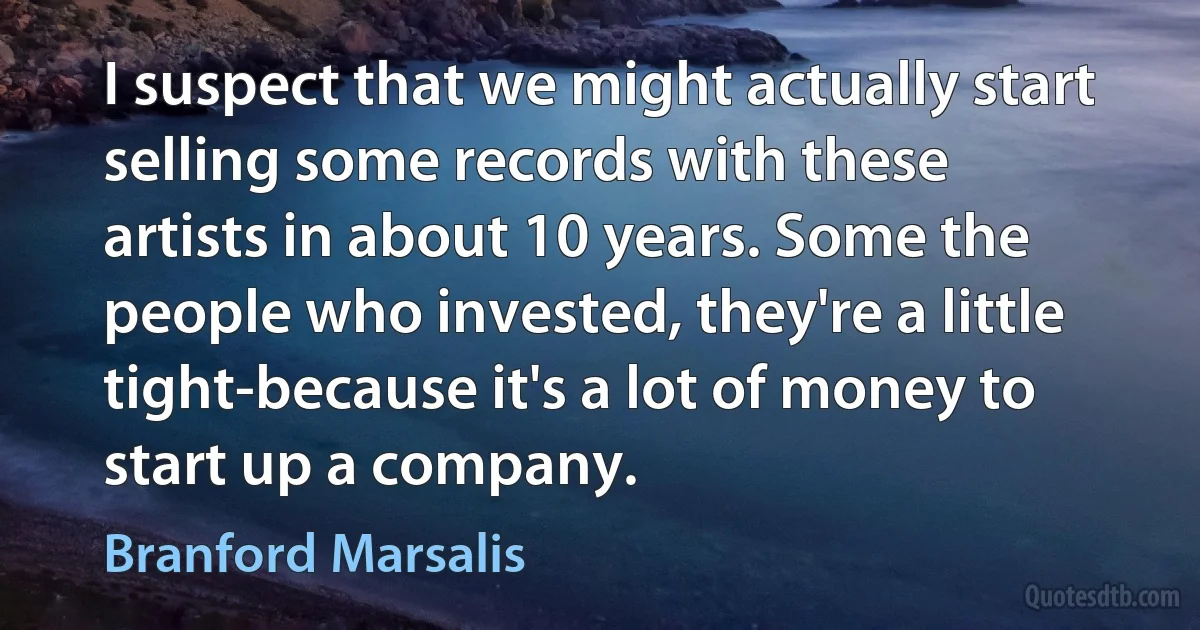 I suspect that we might actually start selling some records with these artists in about 10 years. Some the people who invested, they're a little tight-because it's a lot of money to start up a company. (Branford Marsalis)