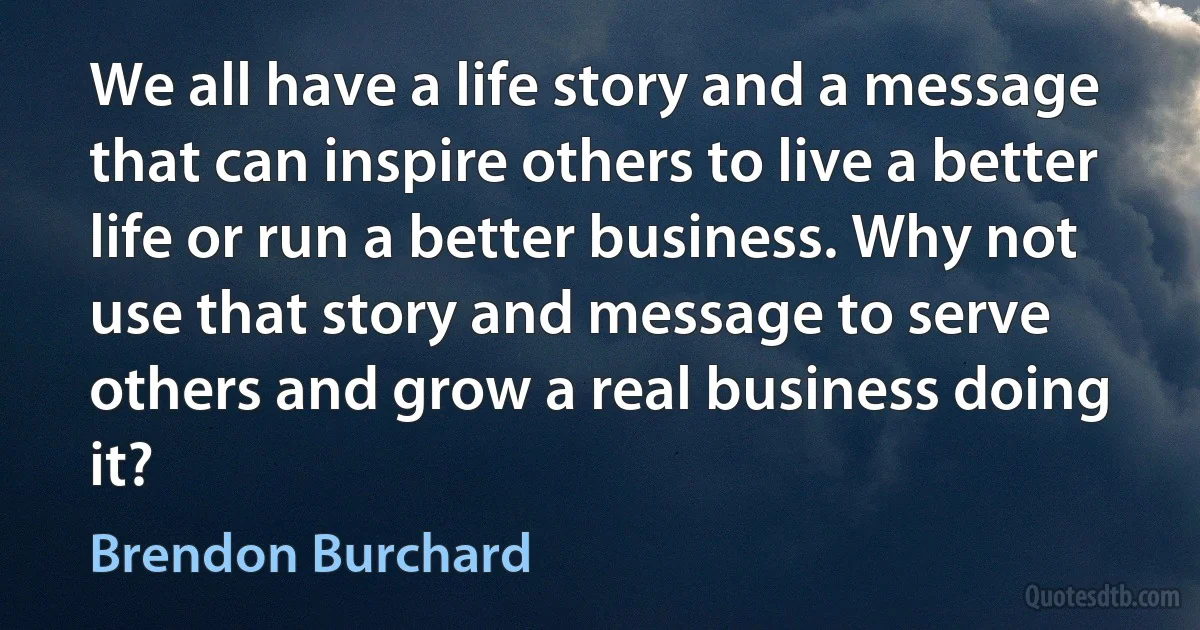 We all have a life story and a message that can inspire others to live a better life or run a better business. Why not use that story and message to serve others and grow a real business doing it? (Brendon Burchard)