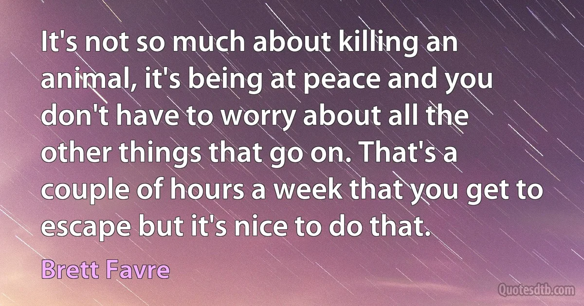 It's not so much about killing an animal, it's being at peace and you don't have to worry about all the other things that go on. That's a couple of hours a week that you get to escape but it's nice to do that. (Brett Favre)