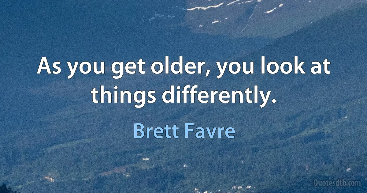 As you get older, you look at things differently. (Brett Favre)