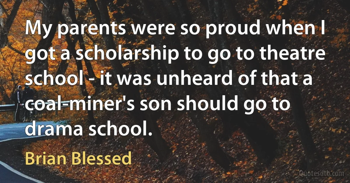 My parents were so proud when I got a scholarship to go to theatre school - it was unheard of that a coal-miner's son should go to drama school. (Brian Blessed)