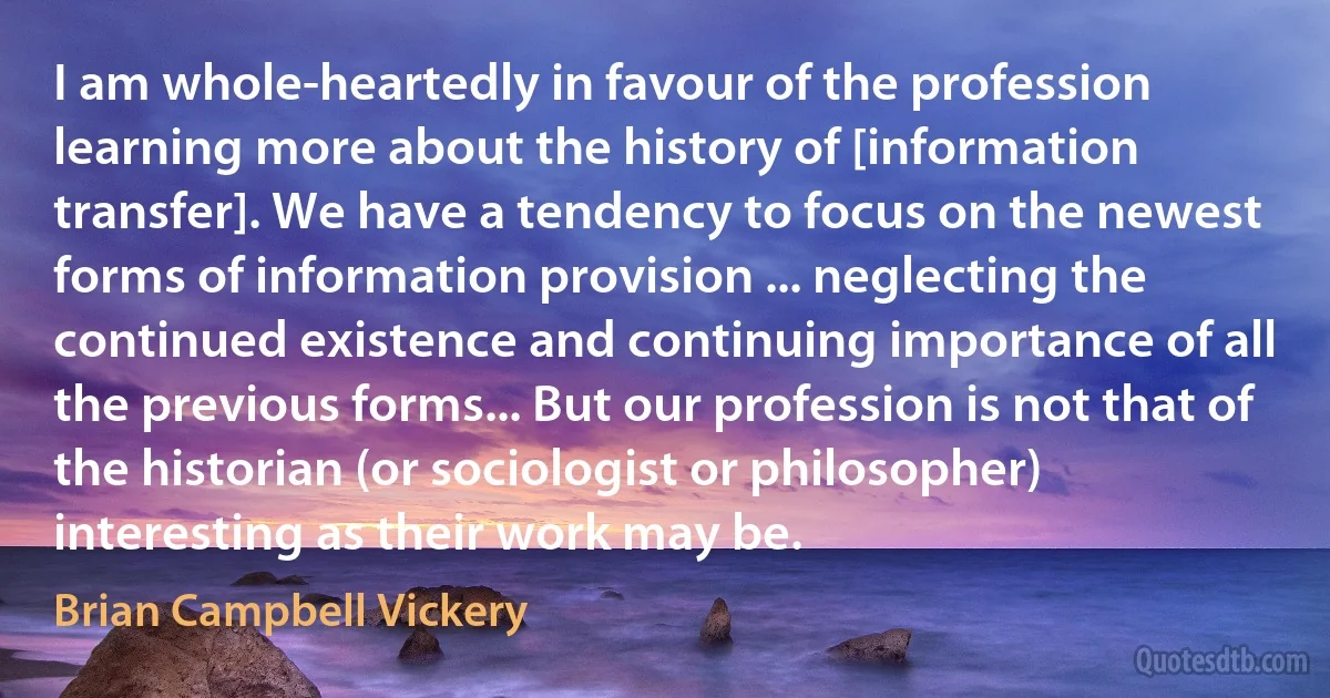 I am whole-heartedly in favour of the profession learning more about the history of [information transfer]. We have a tendency to focus on the newest forms of information provision ... neglecting the continued existence and continuing importance of all the previous forms... But our profession is not that of the historian (or sociologist or philosopher) interesting as their work may be. (Brian Campbell Vickery)