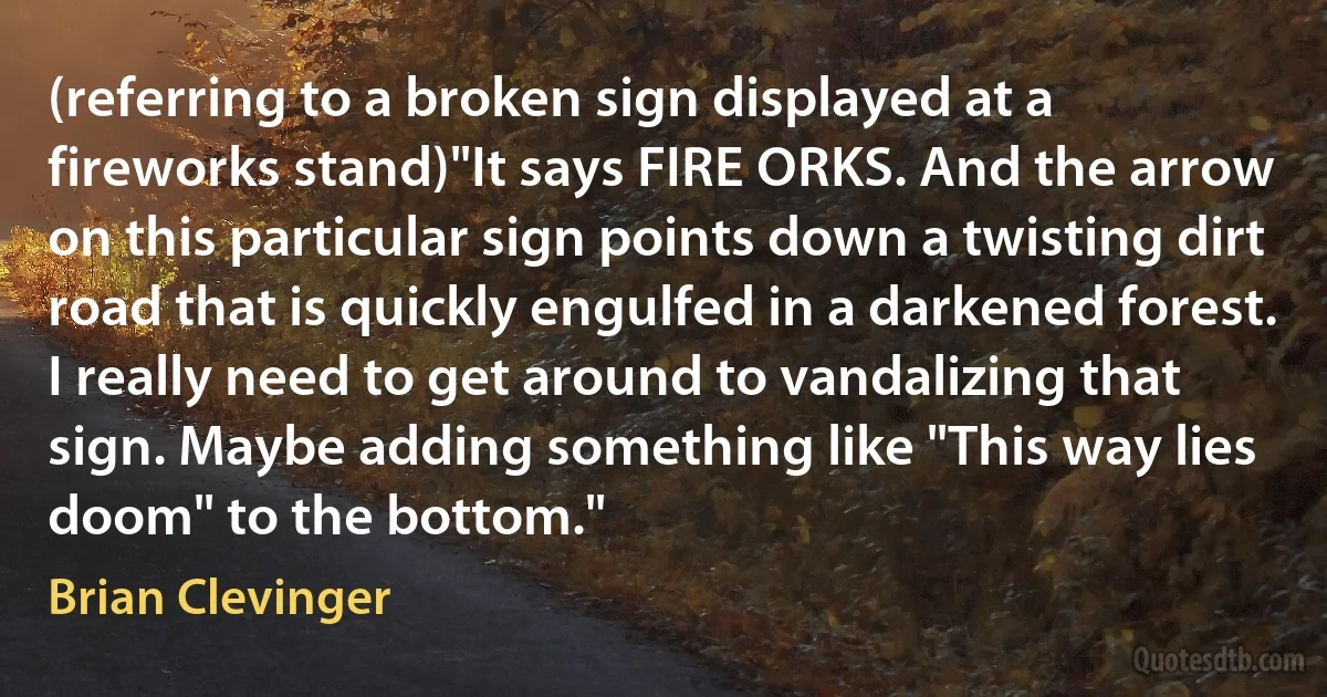 (referring to a broken sign displayed at a fireworks stand)"It says FIRE ORKS. And the arrow on this particular sign points down a twisting dirt road that is quickly engulfed in a darkened forest. I really need to get around to vandalizing that sign. Maybe adding something like "This way lies doom" to the bottom." (Brian Clevinger)