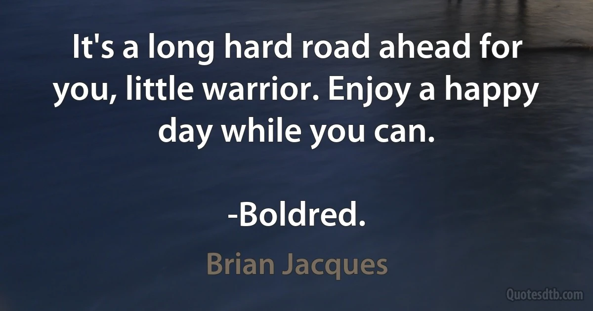 It's a long hard road ahead for you, little warrior. Enjoy a happy day while you can.

-Boldred. (Brian Jacques)