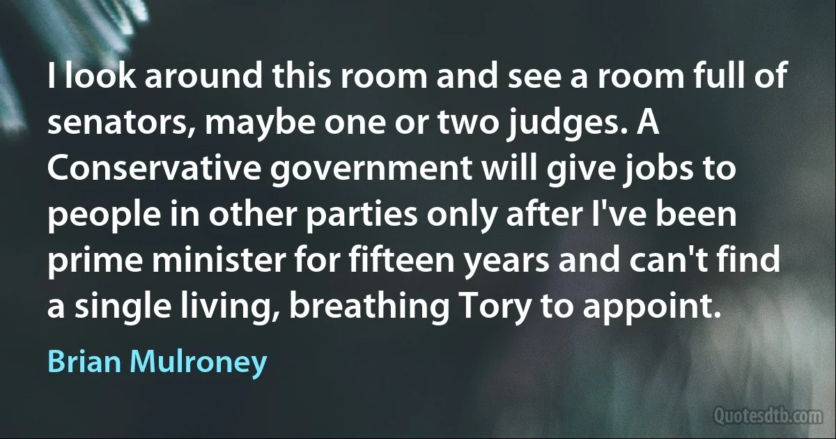 I look around this room and see a room full of senators, maybe one or two judges. A Conservative government will give jobs to people in other parties only after I've been prime minister for fifteen years and can't find a single living, breathing Tory to appoint. (Brian Mulroney)