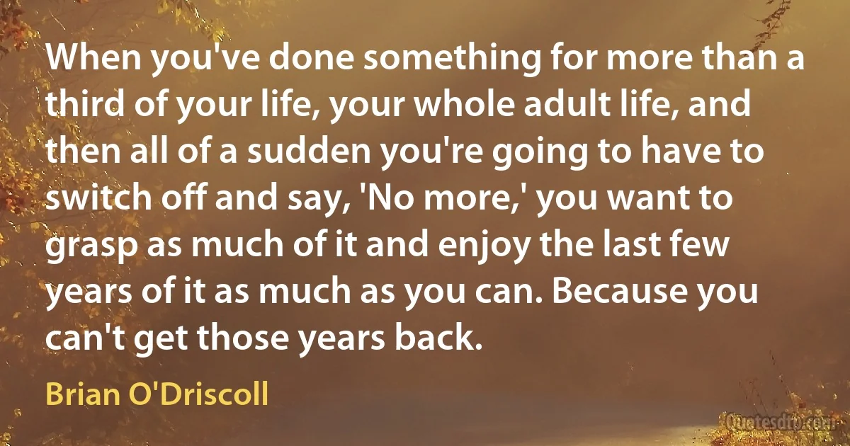 When you've done something for more than a third of your life, your whole adult life, and then all of a sudden you're going to have to switch off and say, 'No more,' you want to grasp as much of it and enjoy the last few years of it as much as you can. Because you can't get those years back. (Brian O'Driscoll)