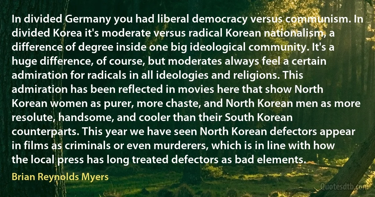 In divided Germany you had liberal democracy versus communism. In divided Korea it's moderate versus radical Korean nationalism, a difference of degree inside one big ideological community. It's a huge difference, of course, but moderates always feel a certain admiration for radicals in all ideologies and religions. This admiration has been reflected in movies here that show North Korean women as purer, more chaste, and North Korean men as more resolute, handsome, and cooler than their South Korean counterparts. This year we have seen North Korean defectors appear in films as criminals or even murderers, which is in line with how the local press has long treated defectors as bad elements. (Brian Reynolds Myers)