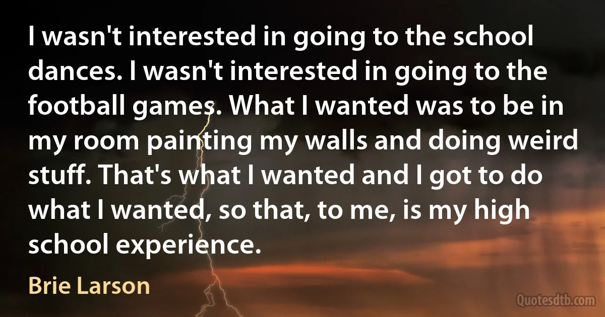 I wasn't interested in going to the school dances. I wasn't interested in going to the football games. What I wanted was to be in my room painting my walls and doing weird stuff. That's what I wanted and I got to do what I wanted, so that, to me, is my high school experience. (Brie Larson)