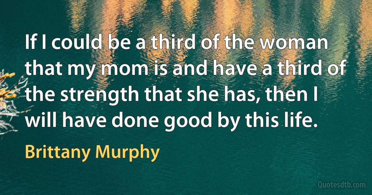 If I could be a third of the woman that my mom is and have a third of the strength that she has, then I will have done good by this life. (Brittany Murphy)