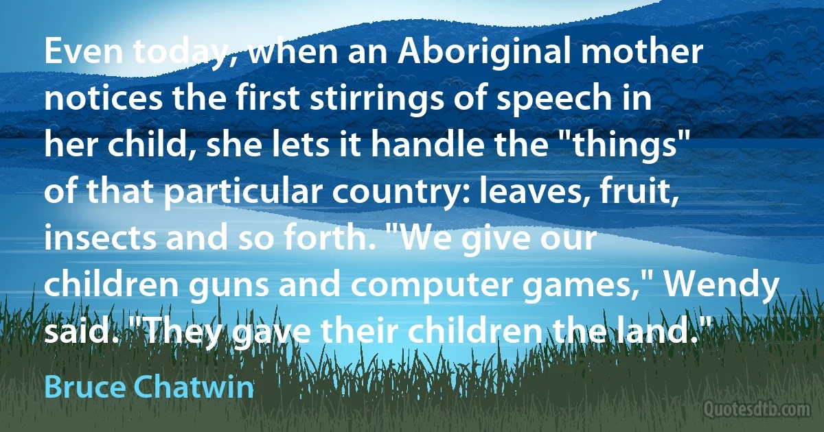 Even today, when an Aboriginal mother notices the first stirrings of speech in her child, she lets it handle the "things" of that particular country: leaves, fruit, insects and so forth. "We give our children guns and computer games," Wendy said. "They gave their children the land." (Bruce Chatwin)