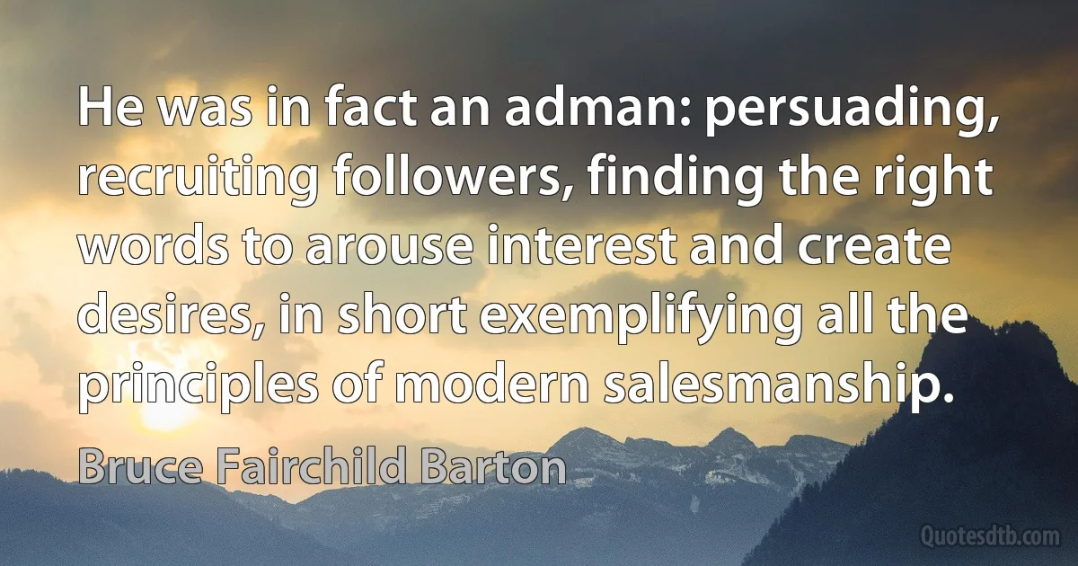 He was in fact an adman: persuading, recruiting followers, finding the right words to arouse interest and create desires, in short exemplifying all the principles of modern salesmanship. (Bruce Fairchild Barton)