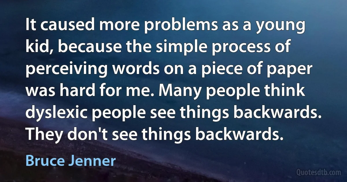 It caused more problems as a young kid, because the simple process of perceiving words on a piece of paper was hard for me. Many people think dyslexic people see things backwards. They don't see things backwards. (Bruce Jenner)