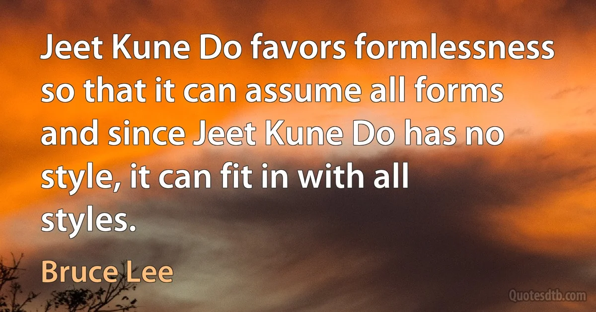 Jeet Kune Do favors formlessness so that it can assume all forms and since Jeet Kune Do has no style, it can fit in with all styles. (Bruce Lee)