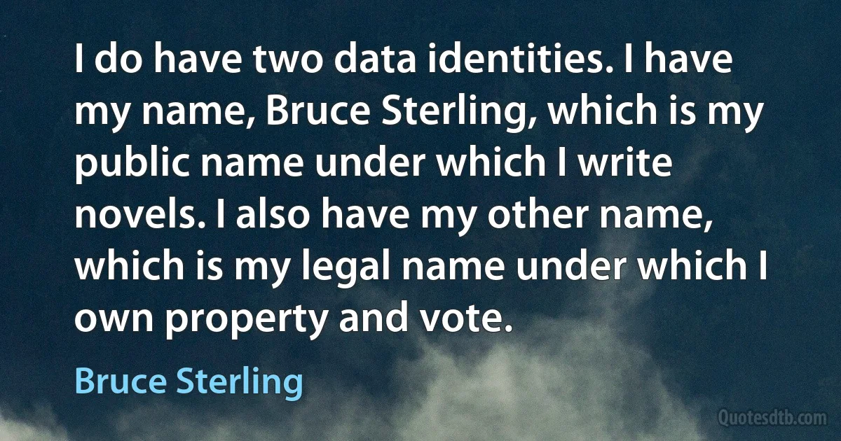 I do have two data identities. I have my name, Bruce Sterling, which is my public name under which I write novels. I also have my other name, which is my legal name under which I own property and vote. (Bruce Sterling)