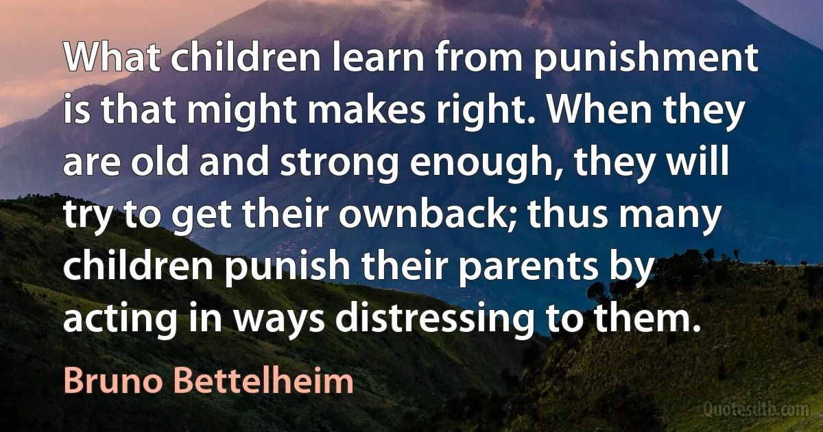 What children learn from punishment is that might makes right. When they are old and strong enough, they will try to get their ownback; thus many children punish their parents by acting in ways distressing to them. (Bruno Bettelheim)