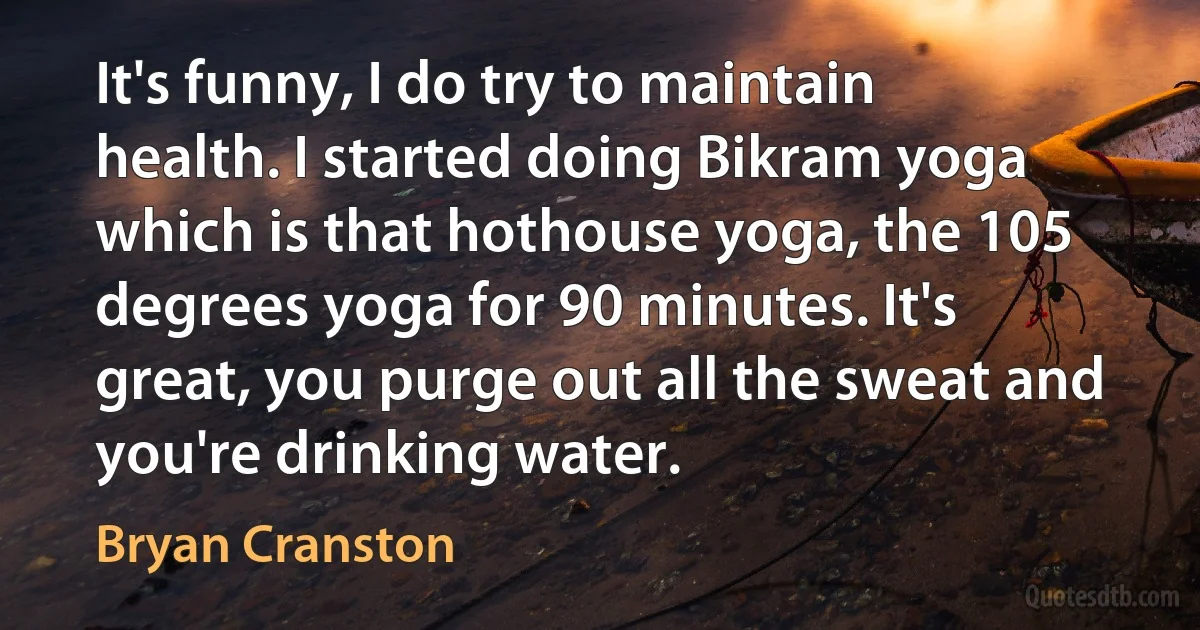 It's funny, I do try to maintain health. I started doing Bikram yoga which is that hothouse yoga, the 105 degrees yoga for 90 minutes. It's great, you purge out all the sweat and you're drinking water. (Bryan Cranston)