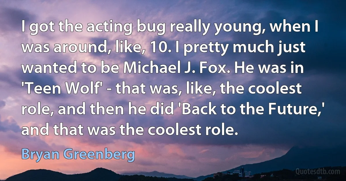 I got the acting bug really young, when I was around, like, 10. I pretty much just wanted to be Michael J. Fox. He was in 'Teen Wolf' - that was, like, the coolest role, and then he did 'Back to the Future,' and that was the coolest role. (Bryan Greenberg)