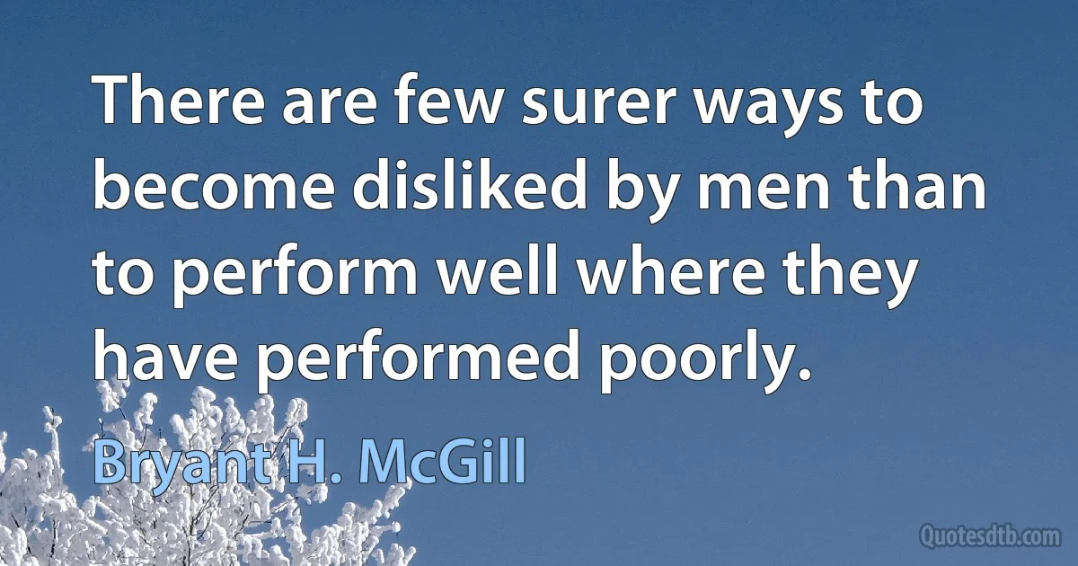 There are few surer ways to become disliked by men than to perform well where they have performed poorly. (Bryant H. McGill)