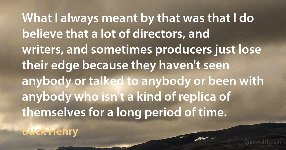 What I always meant by that was that I do believe that a lot of directors, and writers, and sometimes producers just lose their edge because they haven't seen anybody or talked to anybody or been with anybody who isn't a kind of replica of themselves for a long period of time. (Buck Henry)