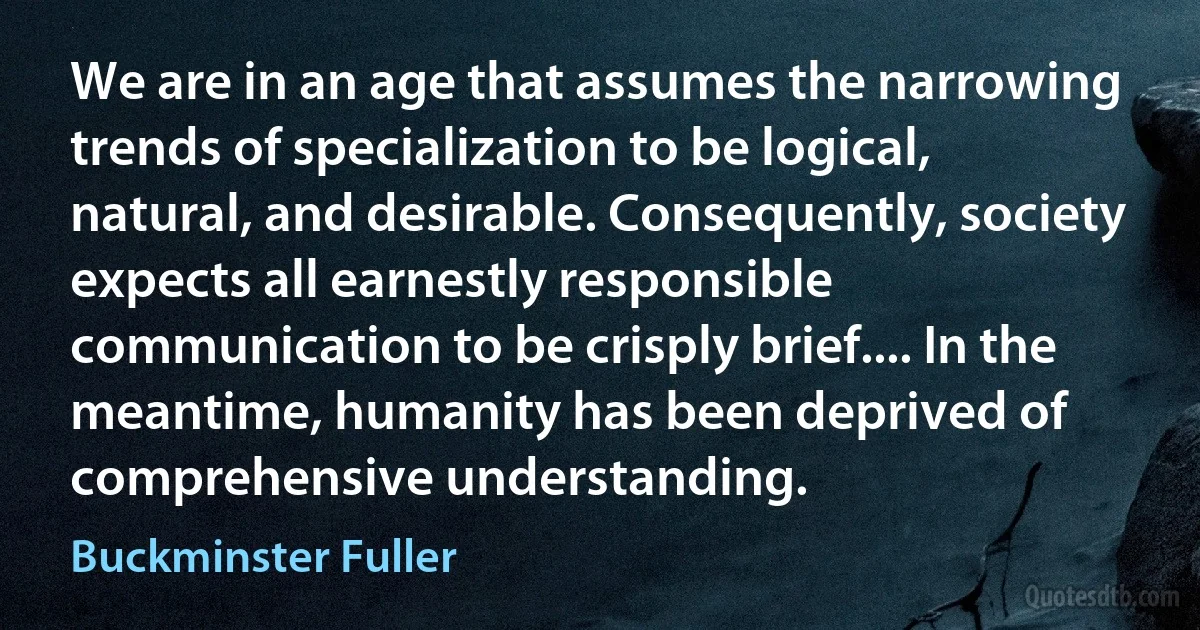 We are in an age that assumes the narrowing trends of specialization to be logical, natural, and desirable. Consequently, society expects all earnestly responsible communication to be crisply brief.... In the meantime, humanity has been deprived of comprehensive understanding. (Buckminster Fuller)