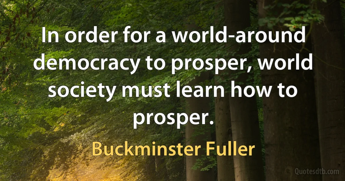 In order for a world-around democracy to prosper, world society must learn how to prosper. (Buckminster Fuller)