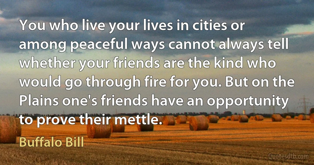 You who live your lives in cities or among peaceful ways cannot always tell whether your friends are the kind who would go through fire for you. But on the Plains one's friends have an opportunity to prove their mettle. (Buffalo Bill)