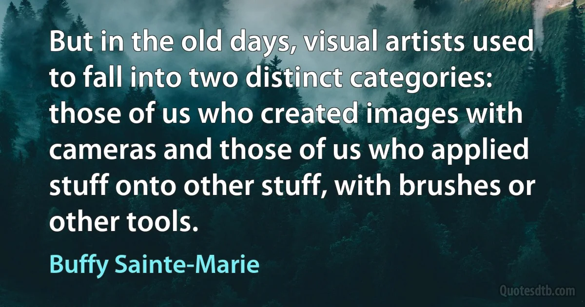 But in the old days, visual artists used to fall into two distinct categories: those of us who created images with cameras and those of us who applied stuff onto other stuff, with brushes or other tools. (Buffy Sainte-Marie)