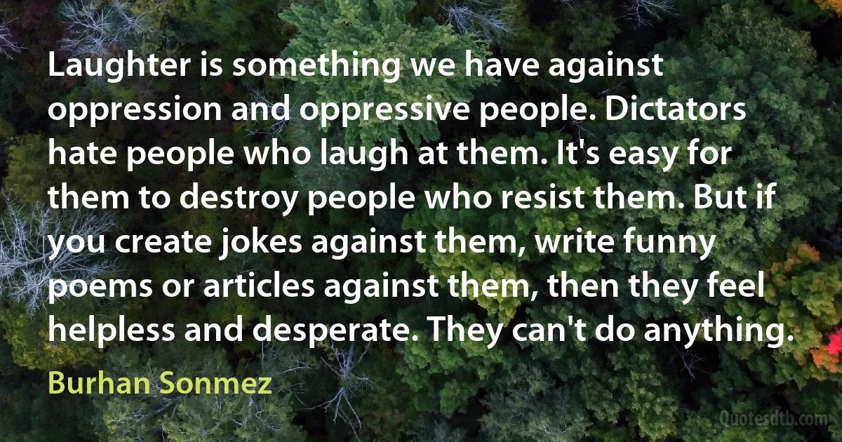 Laughter is something we have against oppression and oppressive people. Dictators hate people who laugh at them. It's easy for them to destroy people who resist them. But if you create jokes against them, write funny poems or articles against them, then they feel helpless and desperate. They can't do anything. (Burhan Sonmez)