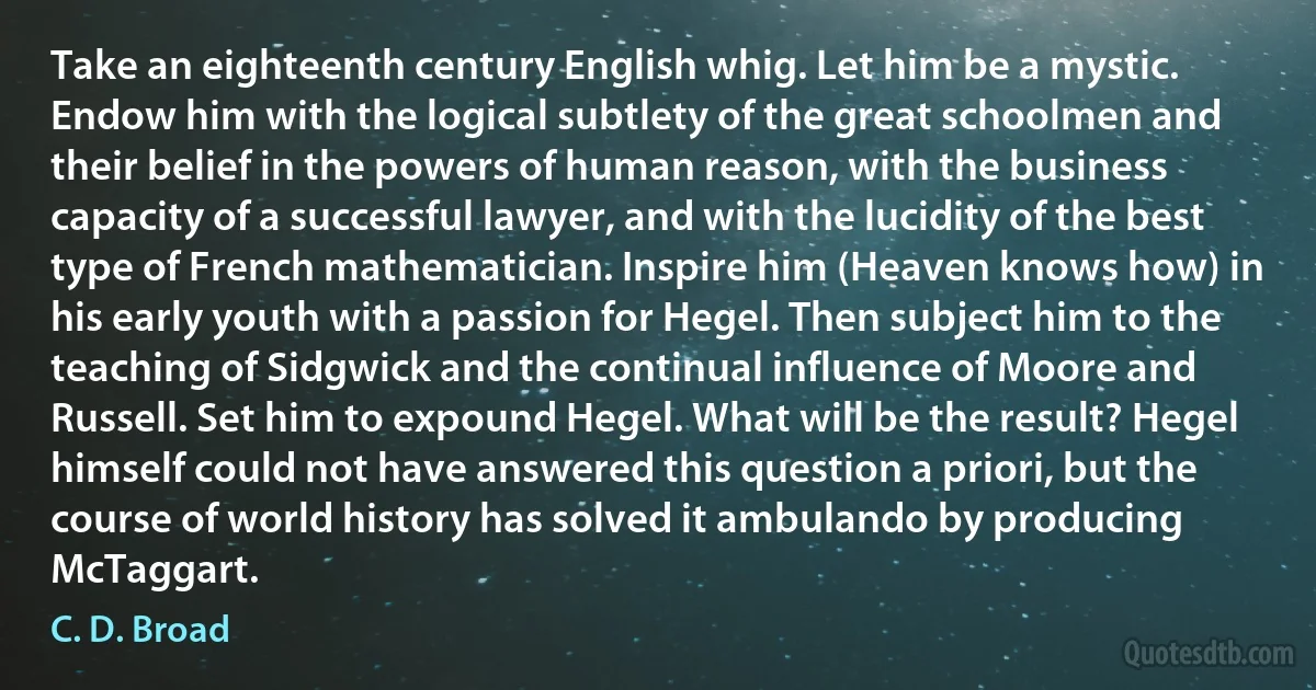 Take an eighteenth century English whig. Let him be a mystic. Endow him with the logical subtlety of the great schoolmen and their belief in the powers of human reason, with the business capacity of a successful lawyer, and with the lucidity of the best type of French mathematician. Inspire him (Heaven knows how) in his early youth with a passion for Hegel. Then subject him to the teaching of Sidgwick and the continual influence of Moore and Russell. Set him to expound Hegel. What will be the result? Hegel himself could not have answered this question a priori, but the course of world history has solved it ambulando by producing McTaggart. (C. D. Broad)