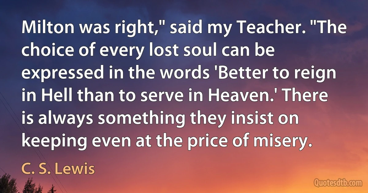 Milton was right," said my Teacher. "The choice of every lost soul can be expressed in the words 'Better to reign in Hell than to serve in Heaven.' There is always something they insist on keeping even at the price of misery. (C. S. Lewis)