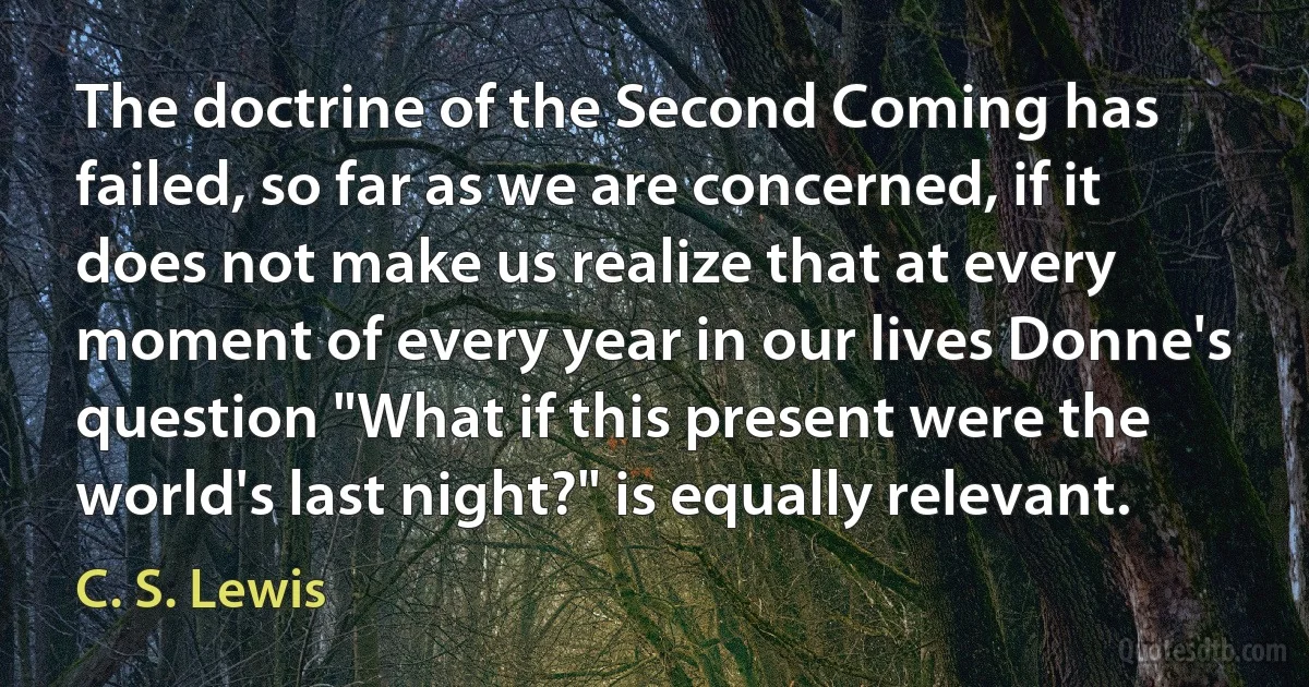 The doctrine of the Second Coming has failed, so far as we are concerned, if it does not make us realize that at every moment of every year in our lives Donne's question "What if this present were the world's last night?" is equally relevant. (C. S. Lewis)