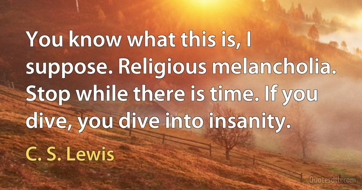 You know what this is, I suppose. Religious melancholia. Stop while there is time. If you dive, you dive into insanity. (C. S. Lewis)