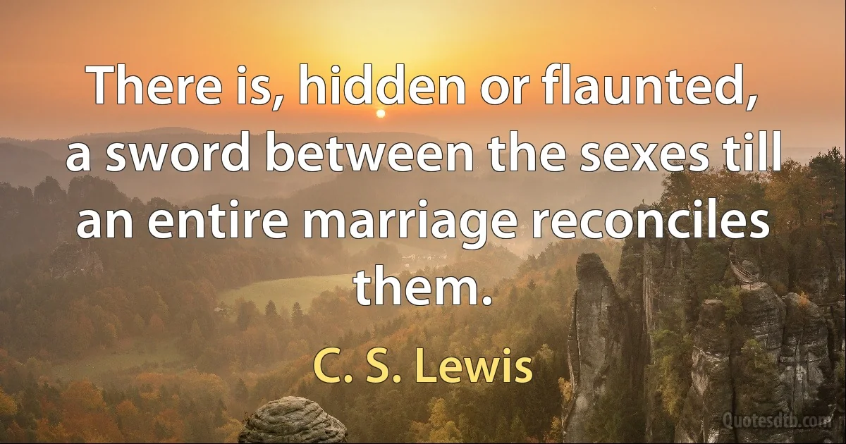 There is, hidden or flaunted, a sword between the sexes till an entire marriage reconciles them. (C. S. Lewis)