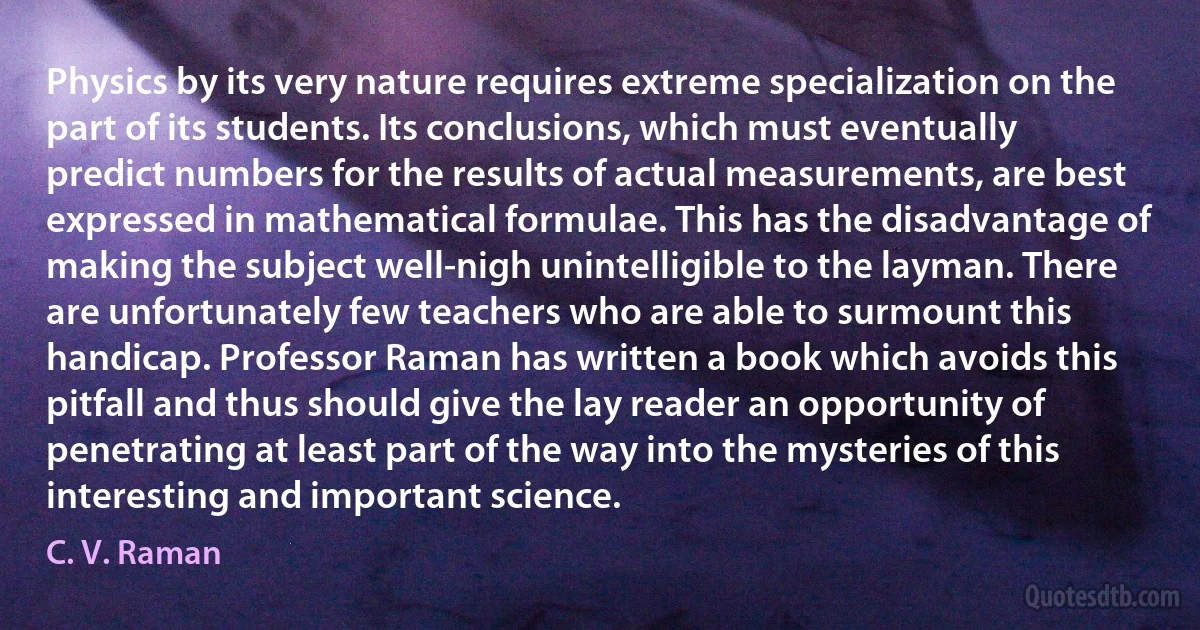 Physics by its very nature requires extreme specialization on the part of its students. Its conclusions, which must eventually predict numbers for the results of actual measurements, are best expressed in mathematical formulae. This has the disadvantage of making the subject well-nigh unintelligible to the layman. There are unfortunately few teachers who are able to surmount this handicap. Professor Raman has written a book which avoids this pitfall and thus should give the lay reader an opportunity of penetrating at least part of the way into the mysteries of this interesting and important science. (C. V. Raman)