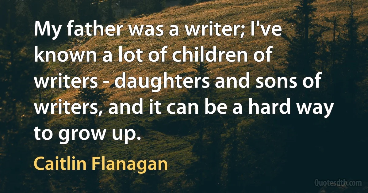 My father was a writer; I've known a lot of children of writers - daughters and sons of writers, and it can be a hard way to grow up. (Caitlin Flanagan)