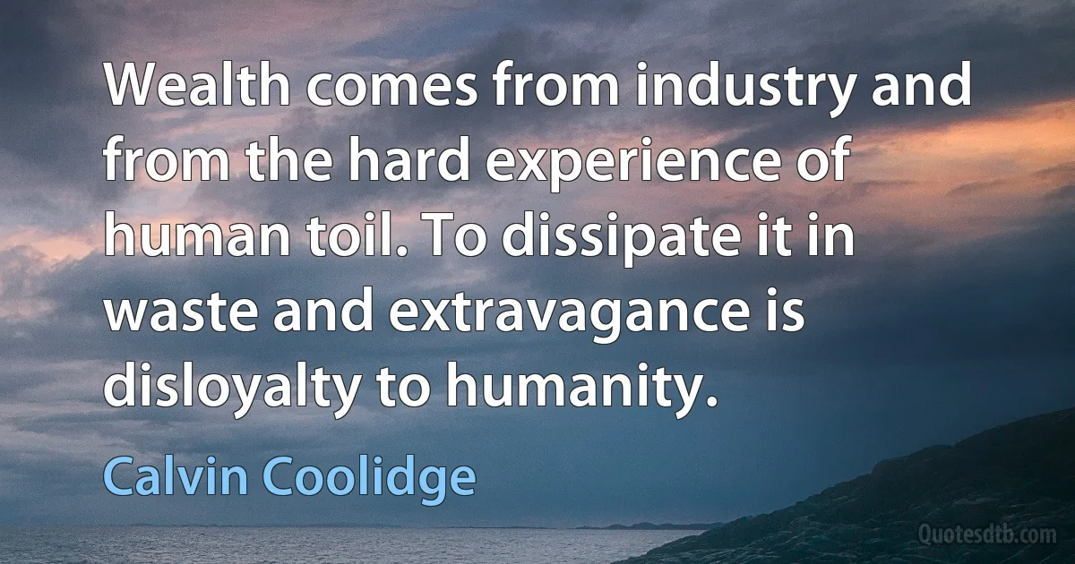 Wealth comes from industry and from the hard experience of human toil. To dissipate it in waste and extravagance is disloyalty to humanity. (Calvin Coolidge)