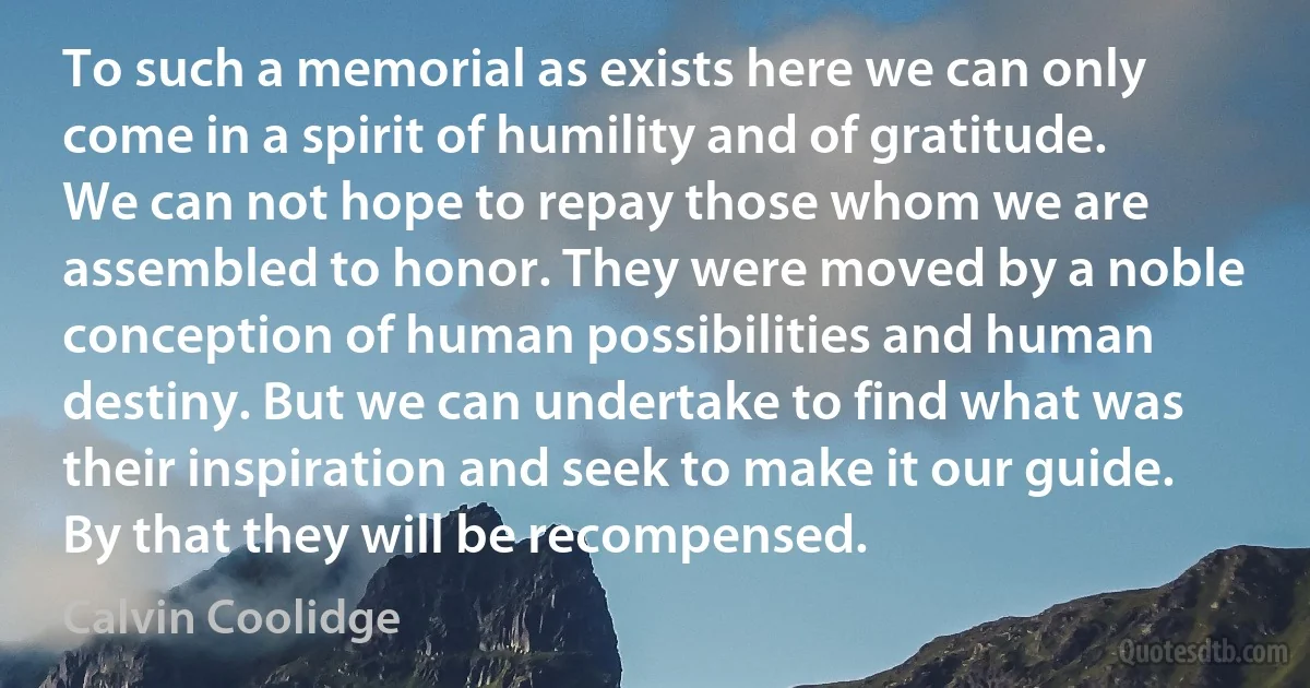 To such a memorial as exists here we can only come in a spirit of humility and of gratitude. We can not hope to repay those whom we are assembled to honor. They were moved by a noble conception of human possibilities and human destiny. But we can undertake to find what was their inspiration and seek to make it our guide. By that they will be recompensed. (Calvin Coolidge)