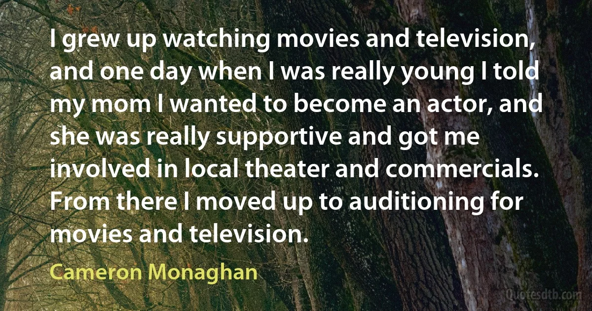 I grew up watching movies and television, and one day when I was really young I told my mom I wanted to become an actor, and she was really supportive and got me involved in local theater and commercials. From there I moved up to auditioning for movies and television. (Cameron Monaghan)