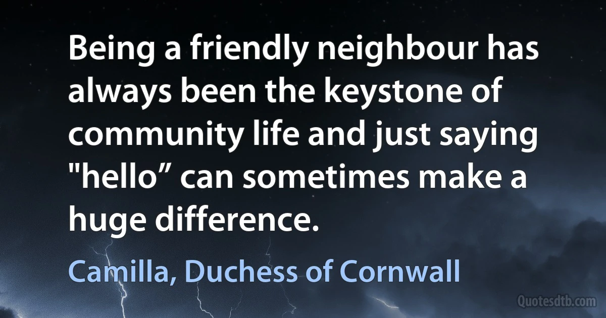 Being a friendly neighbour has always been the keystone of community life and just saying "hello” can sometimes make a huge difference. (Camilla, Duchess of Cornwall)