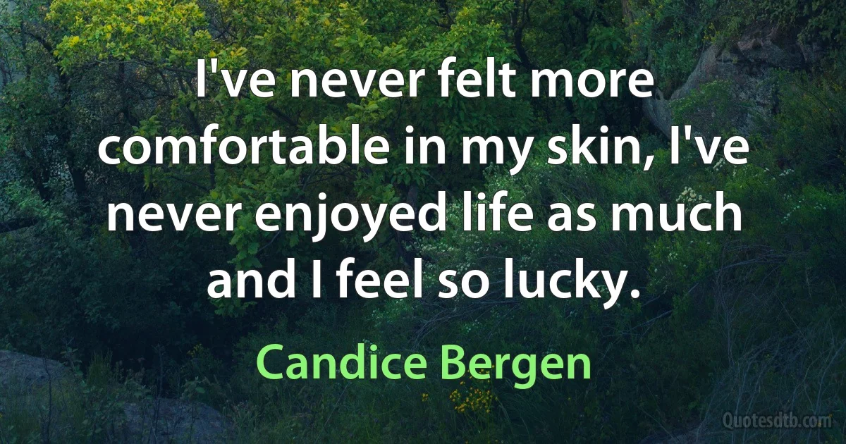 I've never felt more comfortable in my skin, I've never enjoyed life as much and I feel so lucky. (Candice Bergen)