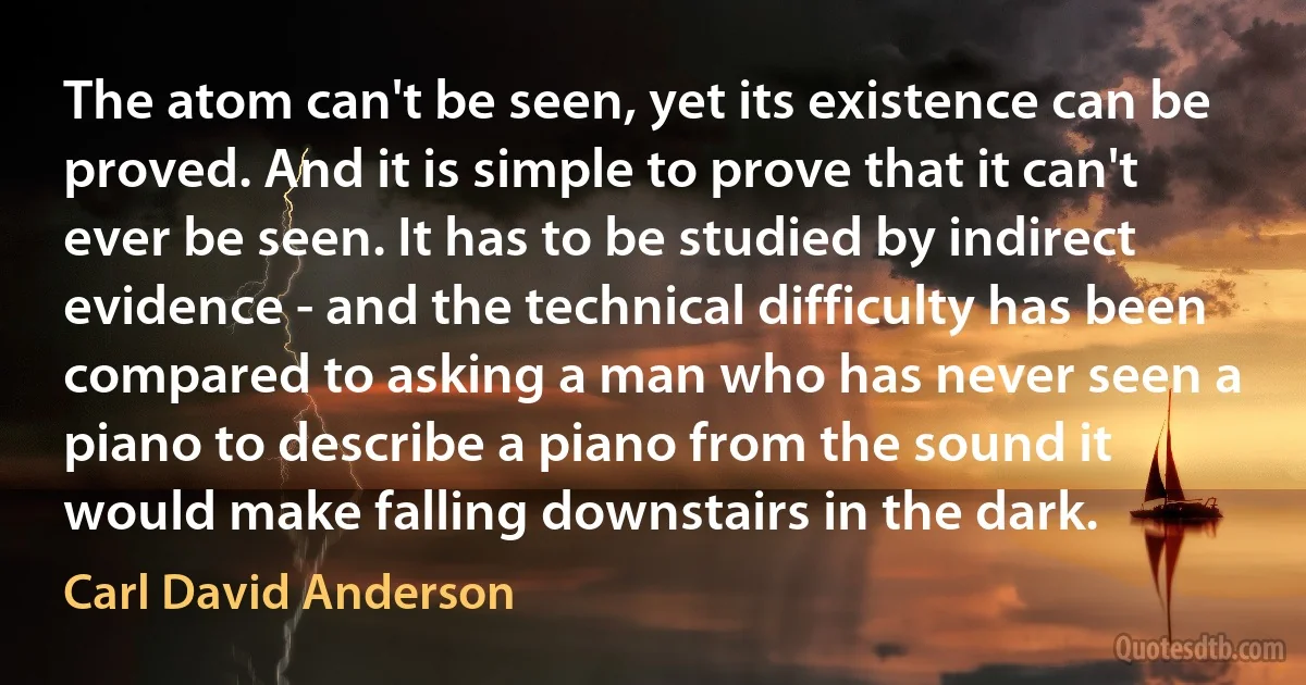 The atom can't be seen, yet its existence can be proved. And it is simple to prove that it can't ever be seen. It has to be studied by indirect evidence - and the technical difficulty has been compared to asking a man who has never seen a piano to describe a piano from the sound it would make falling downstairs in the dark. (Carl David Anderson)