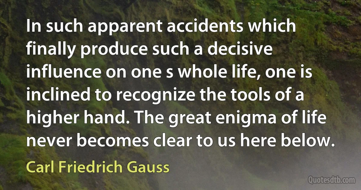 In such apparent accidents which finally produce such a decisive influence on one s whole life, one is inclined to recognize the tools of a higher hand. The great enigma of life never becomes clear to us here below. (Carl Friedrich Gauss)