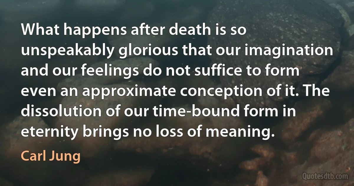 What happens after death is so unspeakably glorious that our imagination and our feelings do not suffice to form even an approximate conception of it. The dissolution of our time-bound form in eternity brings no loss of meaning. (Carl Jung)