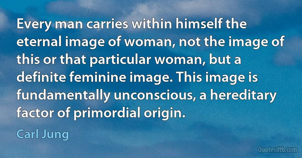 Every man carries within himself the eternal image of woman, not the image of this or that particular woman, but a definite feminine image. This image is fundamentally unconscious, a hereditary factor of primordial origin. (Carl Jung)