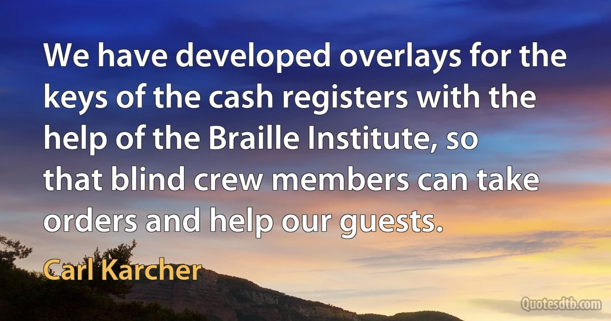 We have developed overlays for the keys of the cash registers with the help of the Braille Institute, so that blind crew members can take orders and help our guests. (Carl Karcher)