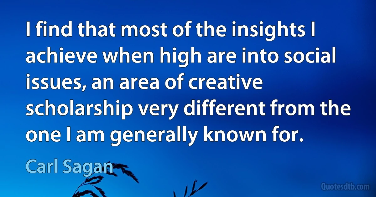 I find that most of the insights I achieve when high are into social issues, an area of creative scholarship very different from the one I am generally known for. (Carl Sagan)